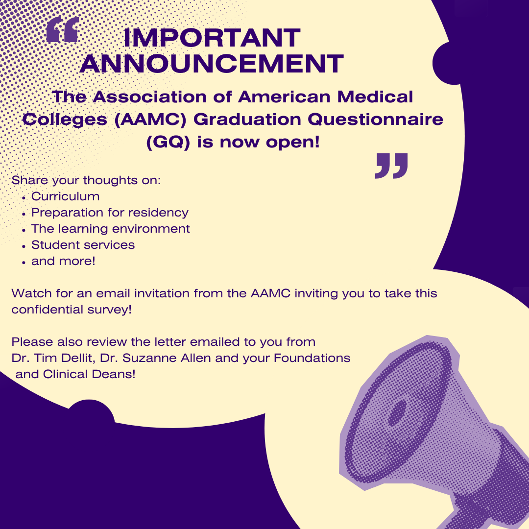 Image featuring a loudspeaker and these words: “IMPORTANT ANNOUNCEMENT The Association of American Medical Colleges (AAMC) Graduation Questionnaire (GQ) is now open! “ Share your thoughts on: Curriculum Preparation for residency The learning environment Student services and more! Watch for an email invitation from the AAMC inviting you to take this confidential survey! Please also review the letter emailed to you from Dr. Tim Dellit, Dr. Suzanne Allen and your Foundations and Clinical Deans!